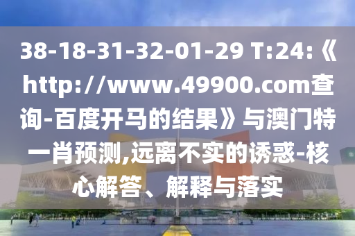 38-18-31-32-01-29 T:24:《http://www.49900.com查询-百度开马的结果》与澳门特一肖预测,远离不实的诱惑-核心解答、解释与落实