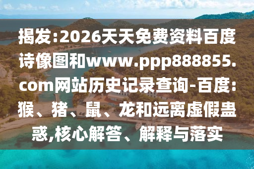 揭发:2026天天免费资料百度诗像图和www.ppp888855.com网站历史记录查询-百度:猴、猪、鼠、龙和远离虚假蛊惑,核心解答、解释与落实