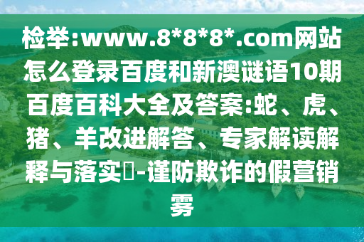 检举:www.8*8*8*.com网站怎么登录百度和新澳谜语10期百度百科大全及答案:蛇、虎、猪、羊改进解答、专家解读解释与落实​-谨防欺诈的假营销雾