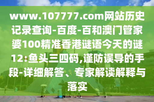 www.107777.com网站历史记录查询-百度-百和澳门管家婆100精准香港谜语今天的谜12:鱼头三四码,谨防误导的手段-详细解答、专家解读解释与落实