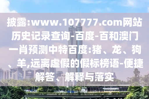 披露:www.107777.com网站历史记录查询-百度-百和澳门一肖预测中特百度:猪、龙、狗、羊,远离虚假的假标榜语-便捷解答、解释与落实