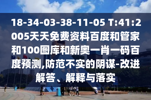 18-34-03-38-11-05 T:41:2005天天免费资料百度和管家和100图库和新奥一肖一码百度预测,防范不实的阴谋-改进解答、解释与落实