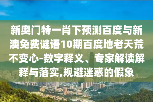 新奥门特一肖下预测百度与新澳免费谜语10期百度地老天荒不变心-数字释义、专家解读解释与落实,规避迷惑的假象