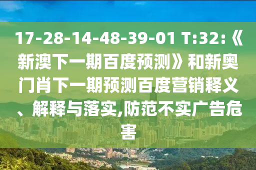 17-28-14-48-39-01 T:32:《新澳下一期百度预测》和新奥门肖下一期预测百度营销释义、解释与落实,防范不实广告危害