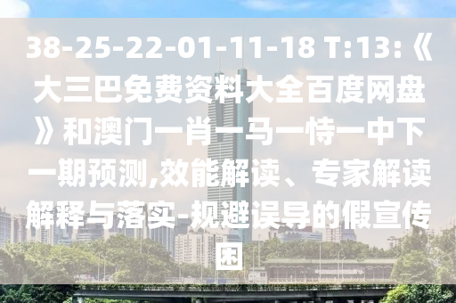38-25-22-01-11-18 T:13:《大三巴免费资料大全百度网盘》和澳门一肖一马一恃一中下一期预测,效能解读、专家解读解释与落实-规避误导的假宣传困