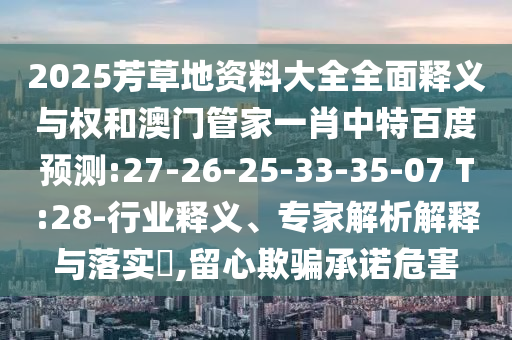 2025芳草地资料大全全面释义与权和澳门管家一肖中特百度预测:27-26-25-33-35-07 T:28-行业释义、专家解析解释与落实,留心欺骗承诺危害