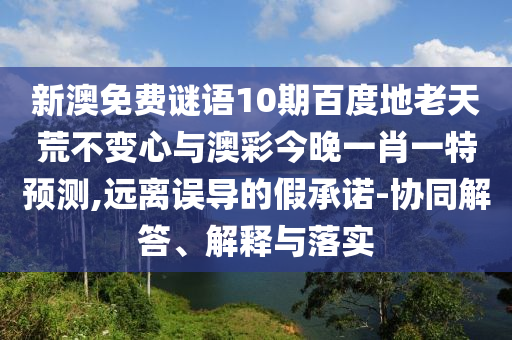 新澳免费谜语10期百度地老天荒不变心与澳彩今晚一肖一特预测,远离误导的假承诺-协同解答、解释与落实