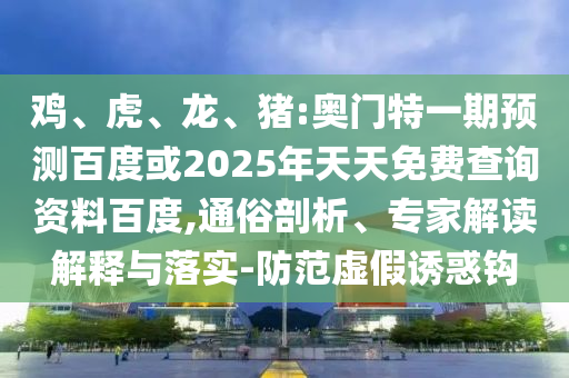 鸡、虎、龙、猪:奥门特一期预测百度或2025年天天免费查询资料百度,通俗剖析、专家解读解释与落实-防范虚假诱惑钩