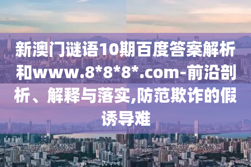 新澳门谜语10期百度答案解析和www.8*8*8*.com-前沿剖析、解释与落实,防范欺诈的假诱导难