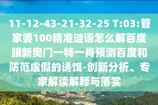 11-12-43-21-32-25 T:03:管家婆100精准谜语怎么解百度跟新奥门一特一肖预测百度和防范虚假的诱饵-创新分析、专家解读解释与落实