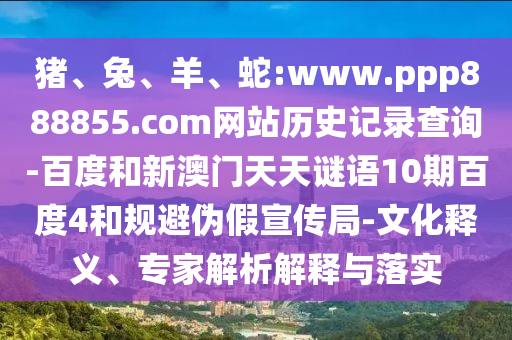 猪、兔、羊、蛇:www.ppp888855.com网站历史记录查询-百度和新澳门天天谜语10期百度4和规避伪假宣传局-文化释义、专家解析解释与落实