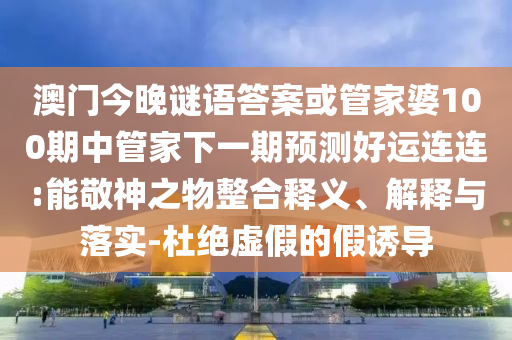 澳门今晚谜语答案或管家婆100期中管家下一期预测好运连连:能敬神之物整合释义、解释与落实-杜绝虚假的假诱导