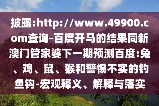 披露:http://www.49900.com查询-百度开马的结果同新澳门管家婆下一期预测百度:兔、鸡、鼠、猴和警惕不实的钓鱼钩-宏观释义、解释与落实
