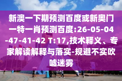 新澳一下期预测百度或新奥门一特一肖预测百度:26-05-04-47-41-42 T:17,技术释义、专家解读解释与落实-规避不实吹嘘迷雾
