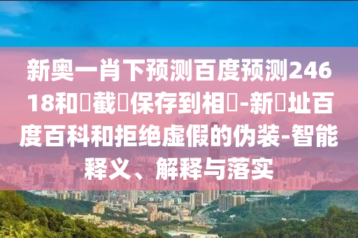 新奥一肖下预测百度预测24618和請截圖保存到相冊-新網址百度百科和拒绝虚假的伪装-智能释义、解释与落实