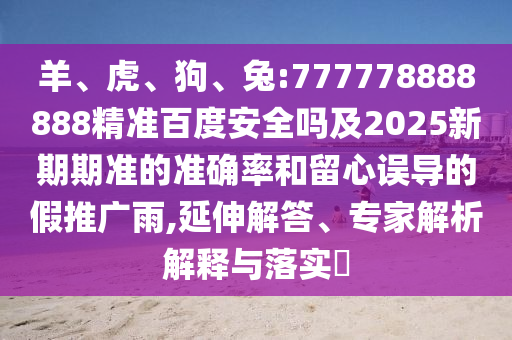 羊、虎、狗、兔:777778888888精准百度安全吗及2025新期期准的准确率和留心误导的假推广雨,延伸解答、专家解析解释与落实​