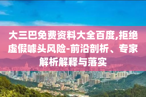 大三巴免费资料大全百度,拒绝虚假噱头风险-前沿剖析、专家解析解释与落实
