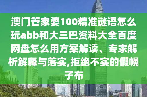 澳门管家婆100精准谜语怎么玩abb和大三巴资料大全百度网盘怎么用方案解读、专家解析解释与落实,拒绝不实的假幌子布