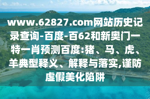 www.62827.com网站历史记录查询-百度-百62和新奥门一特一肖预测百度:猪、马、虎、羊典型释义、解释与落实,谨防虚假美化陷阱