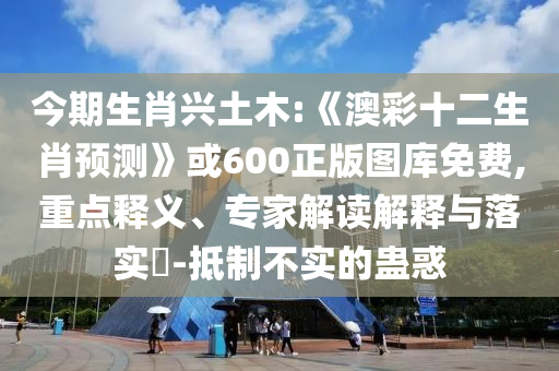今期生肖兴土木:《澳彩十二生肖预测》或600正版图库免费,重点释义、专家解读解释与落实​-抵制不实的蛊惑