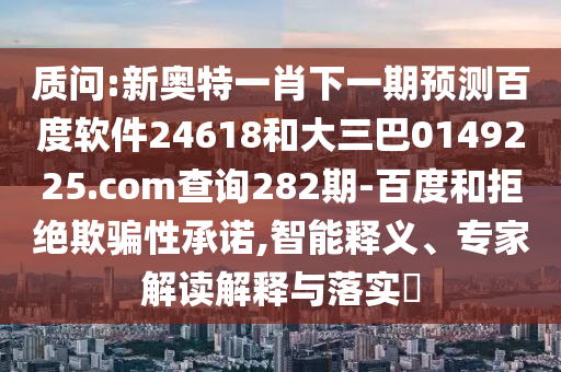 质问:新奥特一肖下一期预测百度软件24618和大三巴0149225.com查询282期-百度和拒绝欺骗性承诺,智能释义、专家解读解释与落实