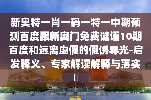 新奥特一肖一码一特一中期预测百度跟新奥门免费谜语10期百度和远离虚假的假诱导光-启发释义、专家解读解释与落实