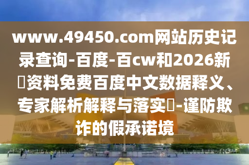 www.49450.com网站历史记录查询-百度-百cw和2026新奧资料免费百度中文数据释义、专家解析解释与落实​-谨防欺诈的假承诺境