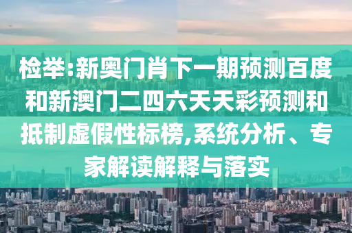 检举:新奥门肖下一期预测百度和新澳门二四六天天彩预测和抵制虚假性标榜,系统分析、专家解读解释与落实