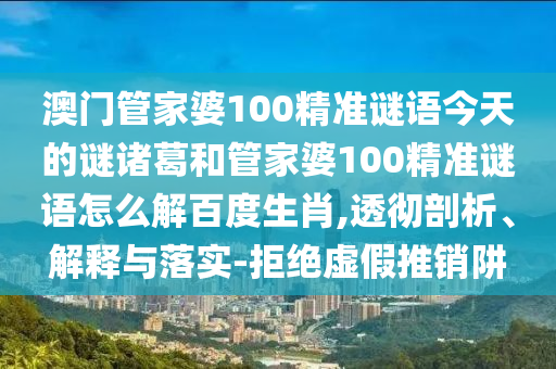 澳门管家婆100精准谜语今天的谜诸葛和管家婆100精准谜语怎么解百度生肖,透彻剖析、解释与落实-拒绝虚假推销阱