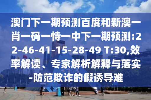 澳门下一期预测百度和新澳一肖一码一恃一中下一期预测:22-46-41-15-28-49 T:30,效率解读、专家解析解释与落实-防范欺诈的假诱导难