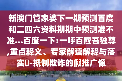 新澳门管家婆下一期预测百度和二四六资料期期中预测准不准…百度一下:一呼百应吾独尊,重点释义、专家解读解释与落实-抵制欺诈的假推广像