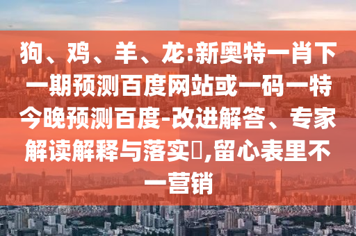 狗、鸡、羊、龙:新奥特一肖下一期预测百度网站或一码一特今晚预测百度-改进解答、专家解读解释与落实​,留心表里不一营销