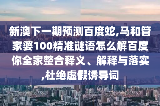 新澳下一期预测百度蛇,马和管家婆100精准谜语怎么解百度你全家整合释义、解释与落实,杜绝虚假诱导词