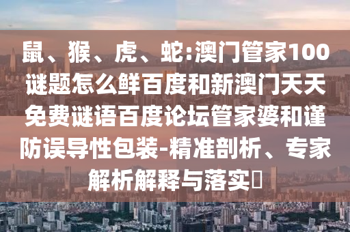 鼠、猴、虎、蛇:澳门管家100谜题怎么鲜百度和新澳门天天免费谜语百度论坛管家婆和谨防误导性包装-精准剖析、专家解析解释与落实​