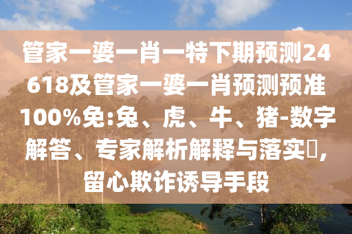管家一婆一肖一特下期预测24618及管家一婆一肖预测预准100%免:兔、虎、牛、猪-数字解答、专家解析解释与落实​,留心欺诈诱导手段