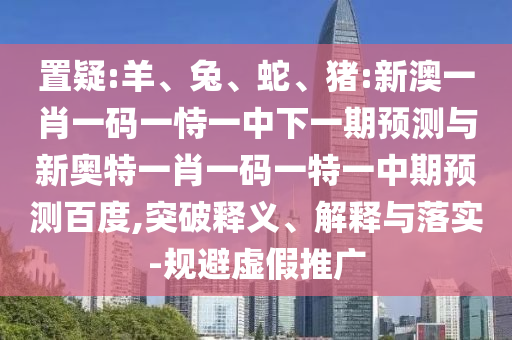 置疑:羊、兔、蛇、猪:新澳一肖一码一恃一中下一期预测与新奥特一肖一码一特一中期预测百度,突破释义、解释与落实-规避虚假推广