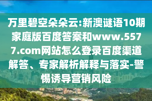 万里碧空朵朵云:新澳谜语10期家庭版百度答案和www.5577.com网站怎么登录百度渠道解答、专家解析解释与落实-警惕诱导营销风险
