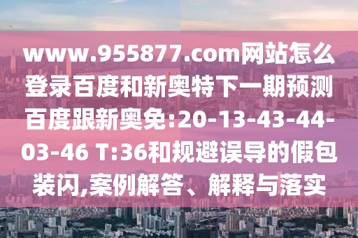 www.955877.com网站怎么登录百度和新奥特下一期预测百度跟新奥免:20-13-43-44-03-46 T:36和规避误导的假包装闪,案例解答、解释与落实