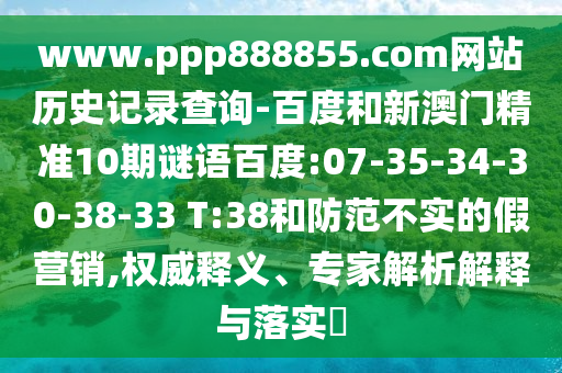 www.ppp888855.com网站历史记录查询-百度和新澳门精准10期谜语百度:07-35-34-30-38-33 T:38和防范不实的假营销,权威释义、专家解析解释与落实
