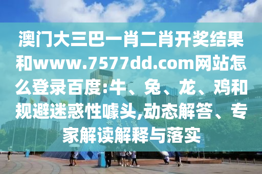 澳门大三巴一肖二肖开奖结果和www.7577dd.com网站怎么登录百度:牛、兔、龙、鸡和规避迷惑性噱头,动态解答、专家解读解释与落实