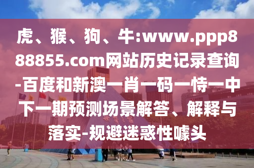 虎、猴、狗、牛:www.ppp888855.com网站历史记录查询-百度和新澳一肖一码一恃一中下一期预测场景解答、解释与落实-规避迷惑性噱头