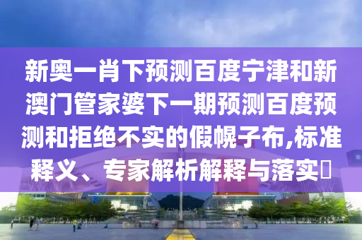 新奥一肖下预测百度宁津和新澳门管家婆下一期预测百度预测和拒绝不实的假幌子布,标准释义、专家解析解释与落实​