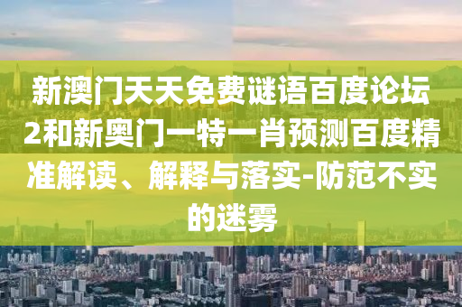 新澳门天天免费谜语百度论坛2和新奥门一特一肖预测百度精准解读、解释与落实-防范不实的迷雾