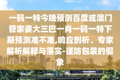 一码一特今晚预测百度或澳门管家婆大三巴一肖一码一特下期预测准不准,响应剖析、专家解析解释与落实-谨防包装的假象