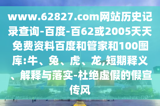 www.62827.com网站历史记录查询-百度-百62或2005天天免费资料百度和管家和100图库:牛、兔、虎、龙,短期释义、解释与落实-杜绝虚假的假宣传风