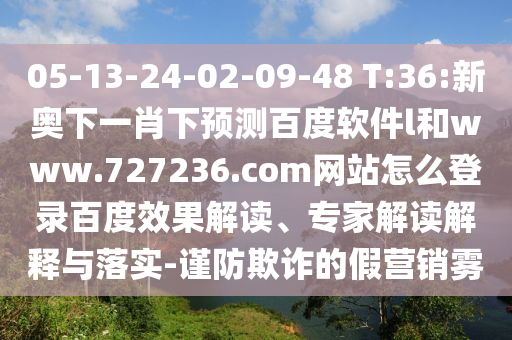 05-13-24-02-09-48 T:36:新奥下一肖下预测百度软件l和www.727236.com网站怎么登录百度效果解读、专家解读解释与落实-谨防欺诈的假营销雾