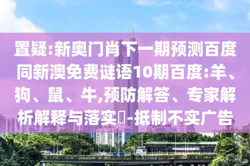 置疑:新奥门肖下一期预测百度同新澳免费谜语10期百度:羊、狗、鼠、牛,预防解答、专家解析解释与落实​-抵制不实广告