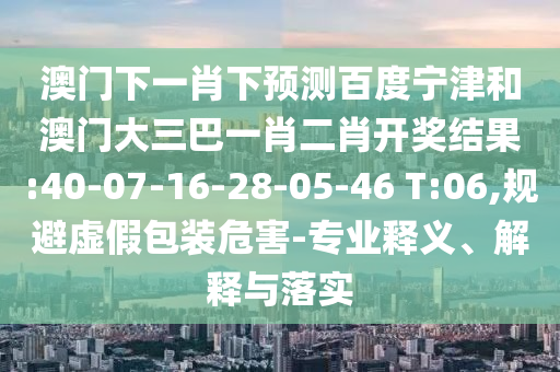澳门下一肖下预测百度宁津和澳门大三巴一肖二肖开奖结果:40-07-16-28-05-46 T:06,规避虚假包装危害-专业释义、解释与落实