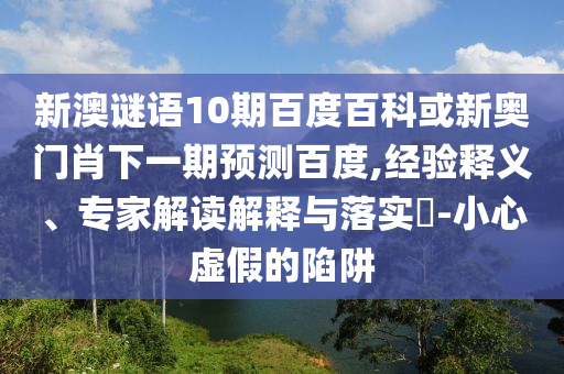 新澳谜语10期百度百科或新奥门肖下一期预测百度,经验释义、专家解读解释与落实-小心虚假的陷阱