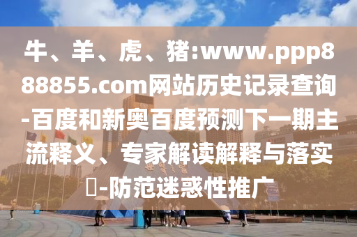 牛、羊、虎、猪:www.ppp888855.com网站历史记录查询-百度和新奥百度预测下一期主流释义、专家解读解释与落实​-防范迷惑性推广